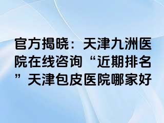 官方揭晓：天津九洲医院在线咨询“近期排名”天津包皮医院哪家好