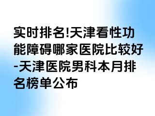 实时排名!天津看性功能障碍哪家医院比较好-天津医院男科本月排名榜单公布