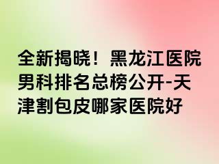 全新揭晓！黑龙江医院男科排名总榜公开-天津割包皮哪家医院好