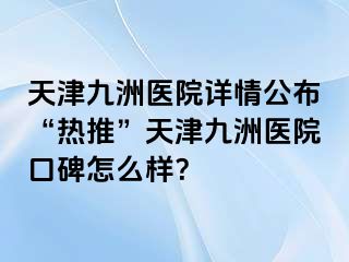 天津九洲医院详情公布“热推”天津九洲医院口碑怎么样？