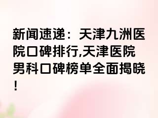 新闻速递：天津九洲医院口碑排行,天津医院男科口碑榜单全面揭晓！