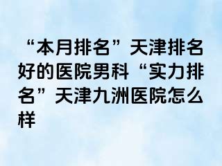 “本月排名”天津排名好的医院男科“实力排名”天津九洲医院怎么样