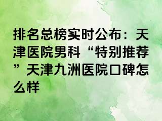 排名总榜实时公布：天津医院男科“特别推荐”天津九洲医院口碑怎么样