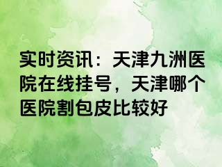 实时资讯：天津九洲医院在线挂号，天津哪个医院割包皮比较好