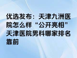 优选发布：天津九洲医院怎么样“公开亮相”天津医院男科哪家排名靠前