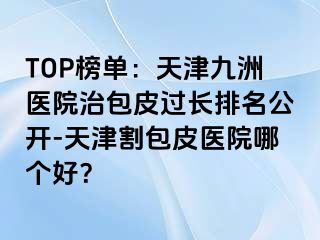 TOP榜单：天津九洲医院治包皮过长排名公开-天津割包皮医院哪个好？