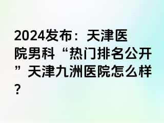 2024发布：天津医院男科“热门排名公开”天津九洲医院怎么样？