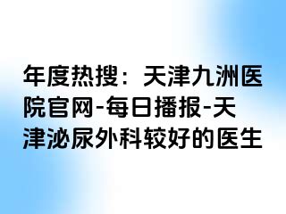 年度热搜：天津九洲医院官网-每日播报-天津泌尿外科较好的医生