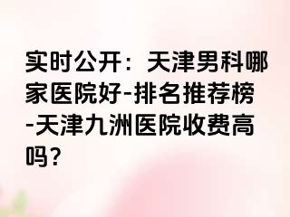 实时公开：天津男科哪家医院好-排名推荐榜-天津九洲医院收费高吗？