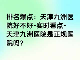 排名爆点：天津九洲医院好不好-实时看点-天津九洲医院是正规医院吗？