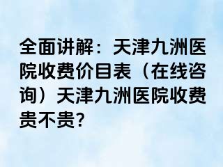 全面讲解：天津九洲医院收费价目表（在线咨询）天津九洲医院收费贵不贵？