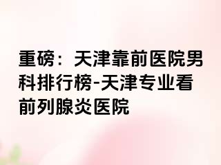 重磅：天津靠前医院男科排行榜-天津专业看前列腺炎医院