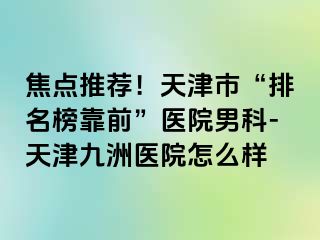 焦点推荐！天津市“排名榜靠前”医院男科-天津九洲医院怎么样