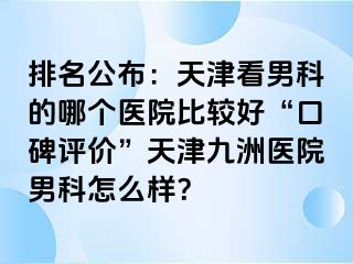 排名公布：天津看男科的哪个医院比较好“口碑评价”天津九洲医院男科怎么样？