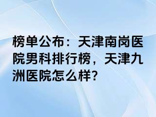 榜单公布：天津南岗医院男科排行榜，天津九洲医院怎么样？