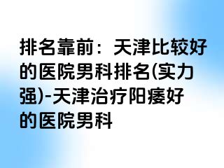排名靠前：天津比较好的医院男科排名(实力强)-天津治疗阳痿好的医院男科