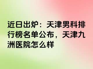 近日出炉：天津男科排行榜名单公布，天津九洲医院怎么样
