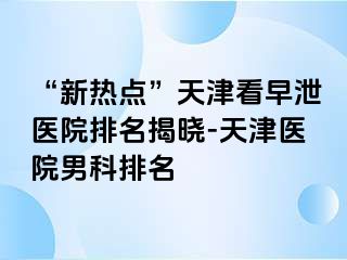 “新热点”天津看早泄医院排名揭晓-天津医院男科排名