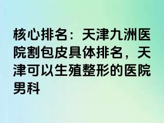 核心排名：天津九洲医院割包皮具体排名，天津可以生殖整形的医院男科