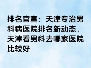 排名官宣：天津专治男科病医院排名新动态，天津看男科去哪家医院比较好