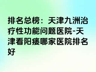 排名总榜：天津九洲治疗性功能问题医院-天津看阳痿哪家医院排名好