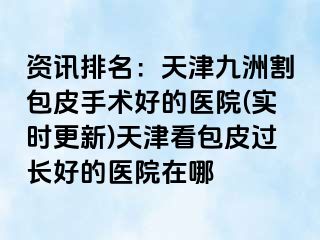 资讯排名：天津九洲割包皮手术好的医院(实时更新)天津看包皮过长好的医院在哪