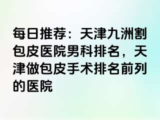 每日推荐：天津九洲割包皮医院男科排名，天津做包皮手术排名前列的医院