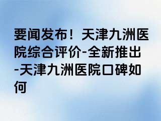 要闻发布！天津九洲医院综合评价-全新推出-天津九洲医院口碑如何