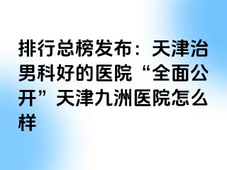 排行总榜发布：天津治男科好的医院“全面公开”天津九洲医院怎么样