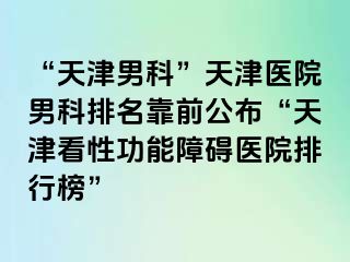 “天津男科”天津医院男科排名靠前公布“天津看性功能障碍医院排行榜”