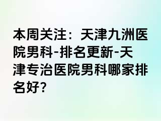 本周关注：天津九洲医院男科-排名更新-天津专治医院男科哪家排名好？