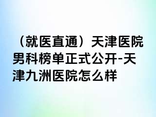 （就医直通）天津医院男科榜单正式公开-天津九洲医院怎么样