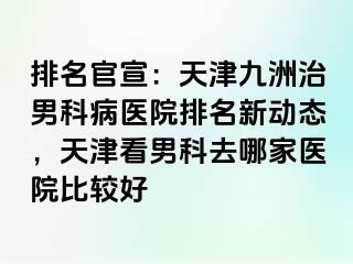 排名官宣：天津九洲治男科病医院排名新动态，天津看男科去哪家医院比较好