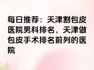 每日推荐：天津割包皮医院男科排名，天津做包皮手术排名前列的医院