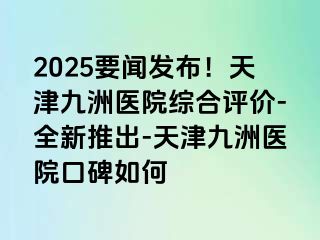 2025要闻发布！天津九洲医院综合评价-全新推出-天津九洲医院口碑如何