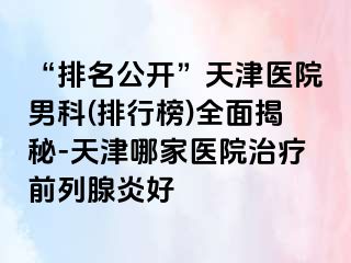 “排名公开”天津医院男科(排行榜)全面揭秘-天津哪家医院治疗前列腺炎好