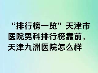 “排行榜一览”天津市医院男科排行榜靠前，天津九洲医院怎么样