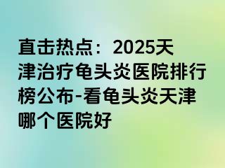 直击热点：2025天津治疗龟头炎医院排行榜公布-看龟头炎天津哪个医院好