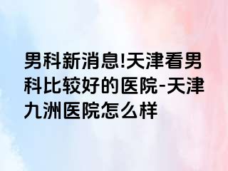 男科新消息!天津看男科比较好的医院-天津九洲医院怎么样