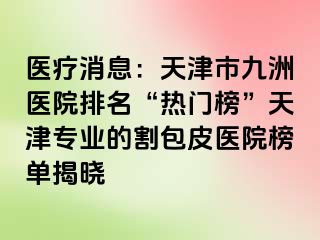 医疗消息：天津市九洲医院排名“热门榜”天津专业的割包皮医院榜单揭晓