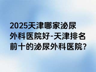2025天津哪家泌尿外科医院好-天津排名前十的泌尿外科医院？