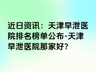 近日资讯：天津早泄医院排名榜单公布-天津早泄医院那家好?