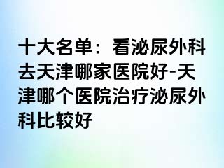 十大名单：看泌尿外科去天津哪家医院好-天津哪个医院治疗泌尿外科比较好