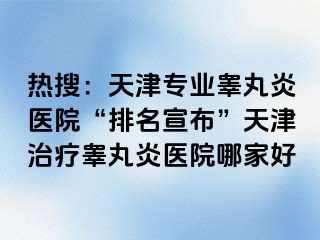 热搜：天津专业睾丸炎医院“排名宣布”天津治疗睾丸炎医院哪家好