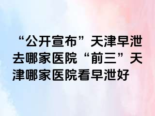 “公开宣布”天津早泄去哪家医院“前三”天津哪家医院看早泄好
