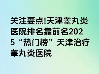 关注要点!天津睾丸炎医院排名靠前名2025“热门榜”天津治疗睾丸炎医院
