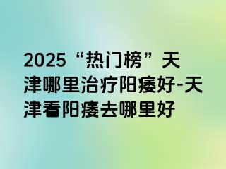 2025“热门榜”天津哪里治疗阳痿好-天津看阳痿去哪里好