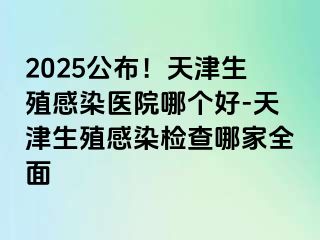 2025公布！天津生殖感染医院哪个好-天津生殖感染检查哪家全面