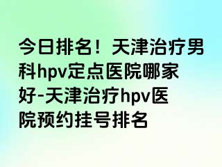今日排名！天津治疗男科hpv定点医院哪家好-天津治疗hpv医院预约挂号排名