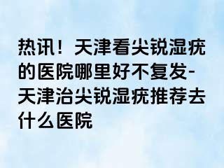 热讯！天津看尖锐湿疣的医院哪里好不复发-天津治尖锐湿疣推荐去什么医院